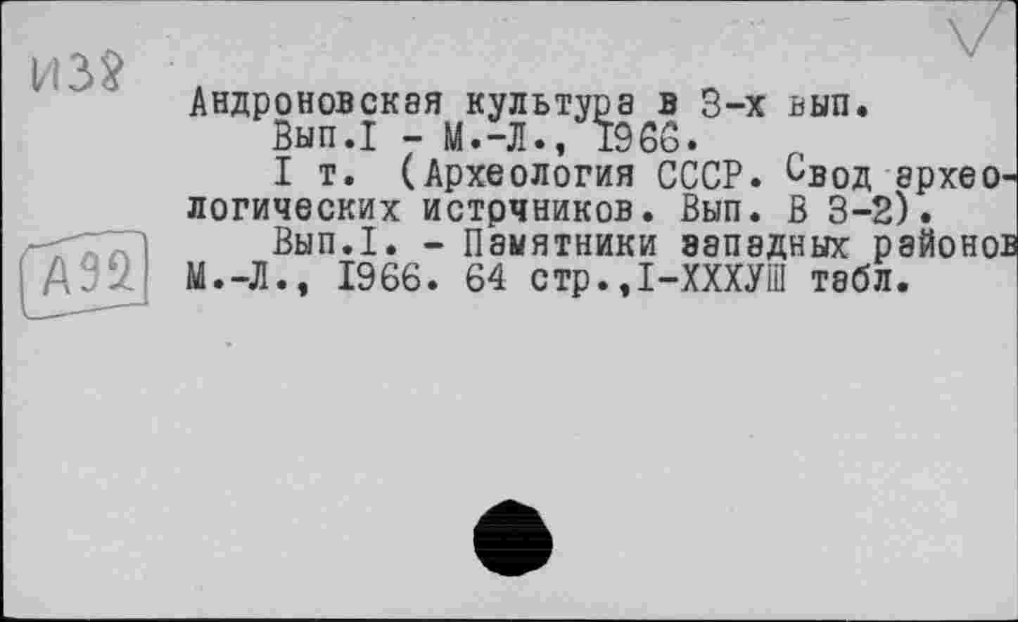 ﻿ИЗ? .
АндроновСК8Я
-X ьып.
А95. м.-л
— i¥l • Л • у х<> ии •
I т. (Археология СССР. Свод архео логических истрчников. Вып. В 3-2).
Вып.1. - Памятники западных районо: ., 1966. 64 стр.Д-ХХХУШ табл.